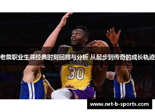 老詹职业生涯经典时刻回顾与分析 从起步到传奇的成长轨迹