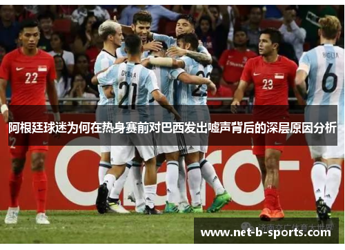 阿根廷球迷为何在热身赛前对巴西发出嘘声背后的深层原因分析