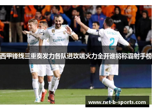 西甲锋线三重奏发力各队进攻端火力全开谁将称霸射手榜