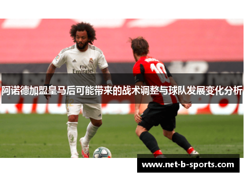 阿诺德加盟皇马后可能带来的战术调整与球队发展变化分析 阿诺德加盟皇马后可能带来的战术调整与球队发展变化分析