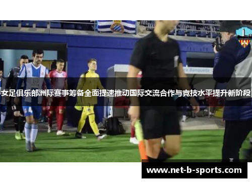 女足俱乐部洲际赛事筹备全面提速推动国际交流合作与竞技水平提升新阶段 女足俱乐部洲际赛事筹备全面提速推动国际交流合作与竞技水平提升新阶段