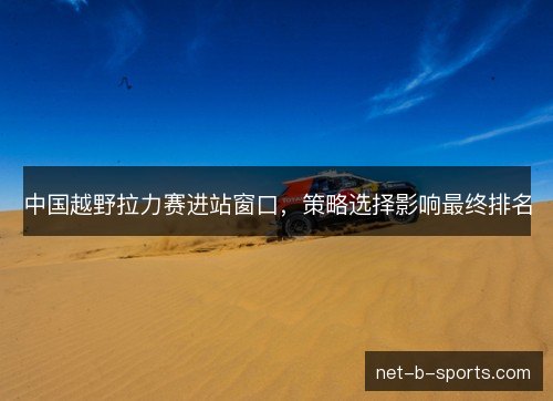 中国越野拉力赛进站窗口,策略选择影响最终排名 中国越野拉力赛进站窗口,策略选择影响最终排名